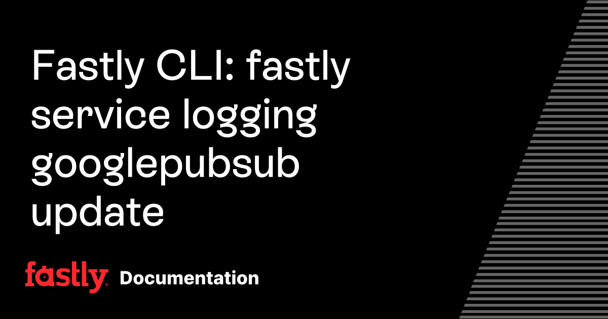 Fastly CLI: fastly service logging googlepubsub update | Fastly ...